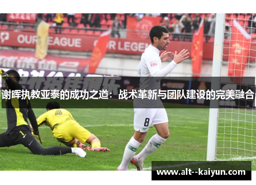 谢晖执教亚泰的成功之道:战术革新与团队建设的完美融合 谢晖执教亚泰的成功之道:战术革新与团队建设的完美融合