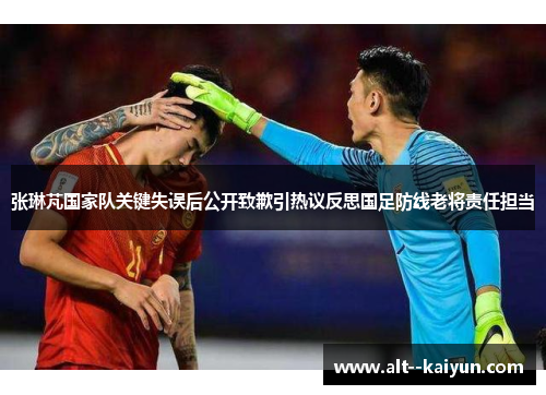 张琳芃国家队关键失误后公开致歉引热议反思国足防线老将责任担当 张琳芃国家队关键失误后公开致歉引热议反思国足防线老将责任担当