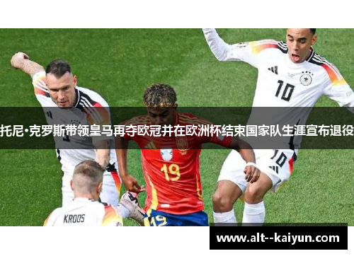 托尼·克罗斯带领皇马再夺欧冠并在欧洲杯结束国家队生涯宣布退役 托尼·克罗斯带领皇马再夺欧冠并在欧洲杯结束国家队生涯宣布退役