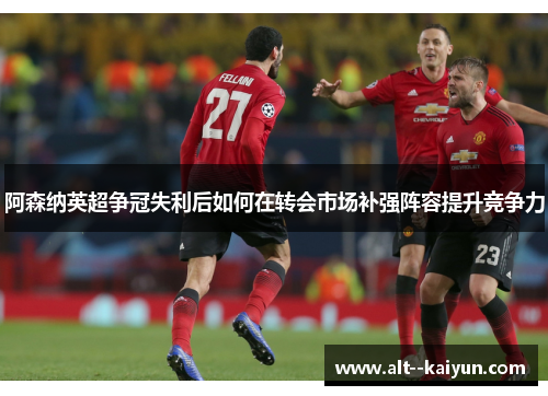 阿森纳英超争冠失利后如何在转会市场补强阵容提升竞争力